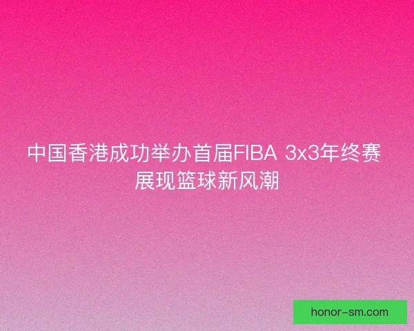 中国香港成功举办首届FIBA 3x3年终赛 展现篮球新风潮