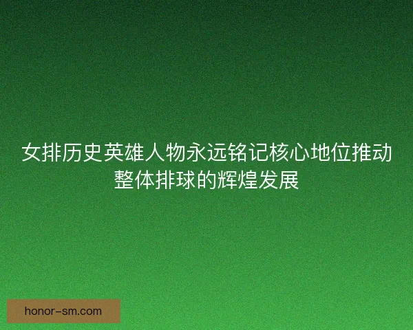 女排历史英雄人物永远铭记核心地位推动整体排球的辉煌发展