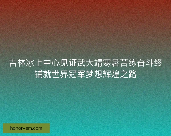 吉林冰上中心见证武大靖寒暑苦练奋斗终铺就世界冠军梦想辉煌之路